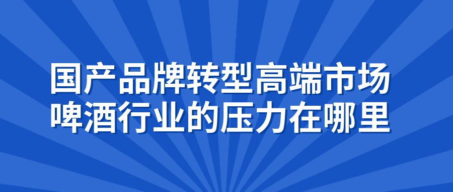 國產(chǎn)品牌轉(zhuǎn)型高端市場，啤酒行業(yè)的壓力在哪里（ 國產(chǎn)品牌如何打破其固有印象，得到年輕人消費群體的青睞）