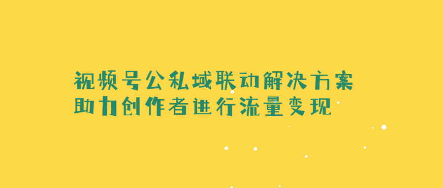 視頻號4年的演化路徑詳細(xì)分析（視頻號公私域聯(lián)動解決方案，助力創(chuàng)作者進(jìn)行流量變現(xiàn)）